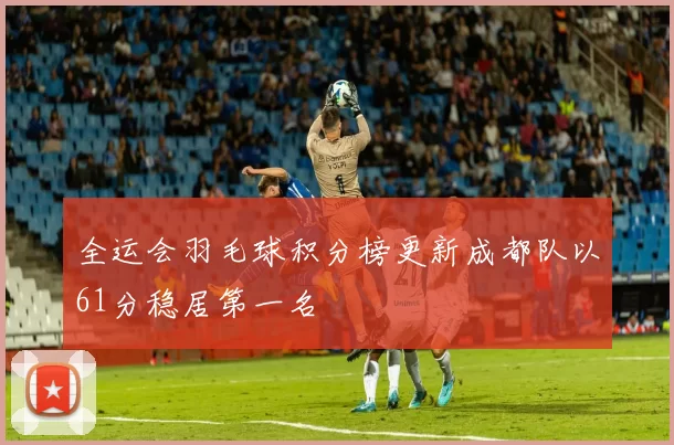 全运会羽毛球积分榜更新成都队以61分稳居第一名