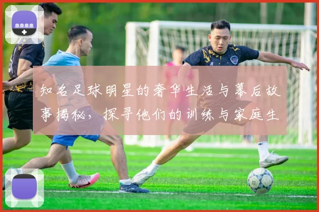 知名足球明星的奢华生活与幕后故事揭秘，探寻他们的训练与家庭生活