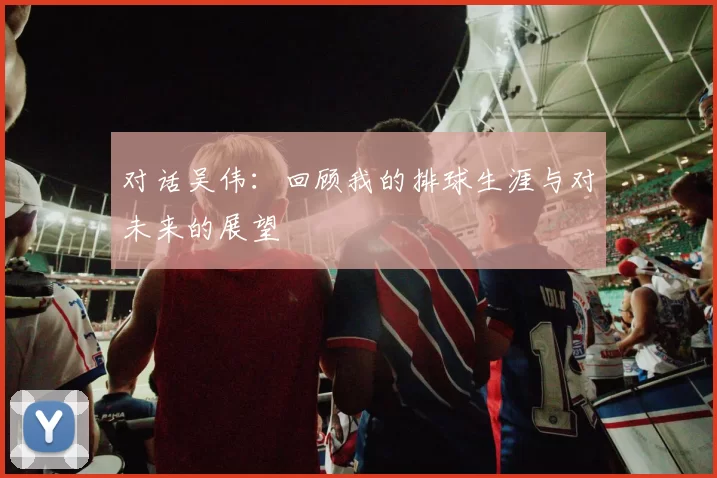 对话吴伟：回顾我的排球生涯与对未来的展望