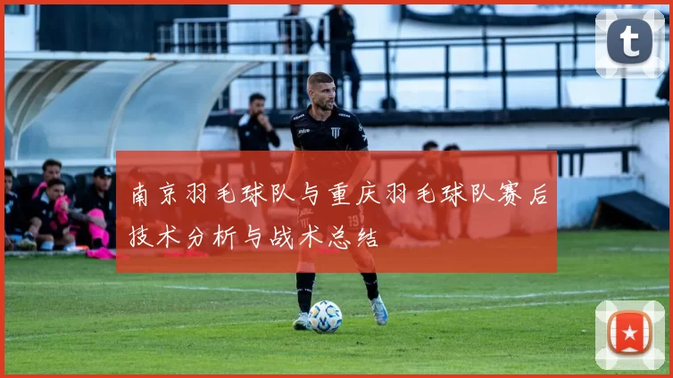 南京羽毛球队与重庆羽毛球队赛后技术分析与战术总结