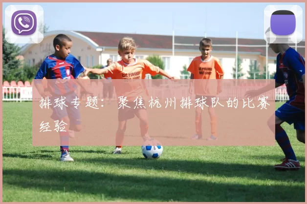 排球专题：聚焦杭州排球队的比赛经验