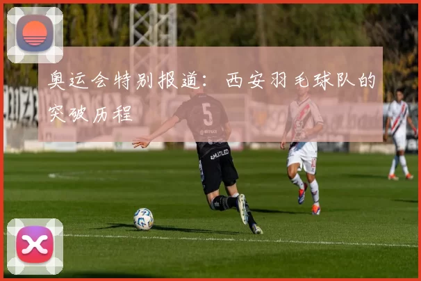 奥运会特别报道：西安羽毛球队的突破历程