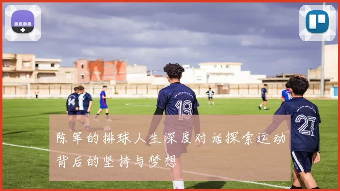 陈军的排球人生深度对话探索运动背后的坚持与梦想