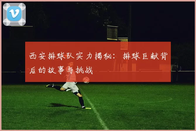 西安排球队实力揭秘：排球巨献背后的故事与挑战