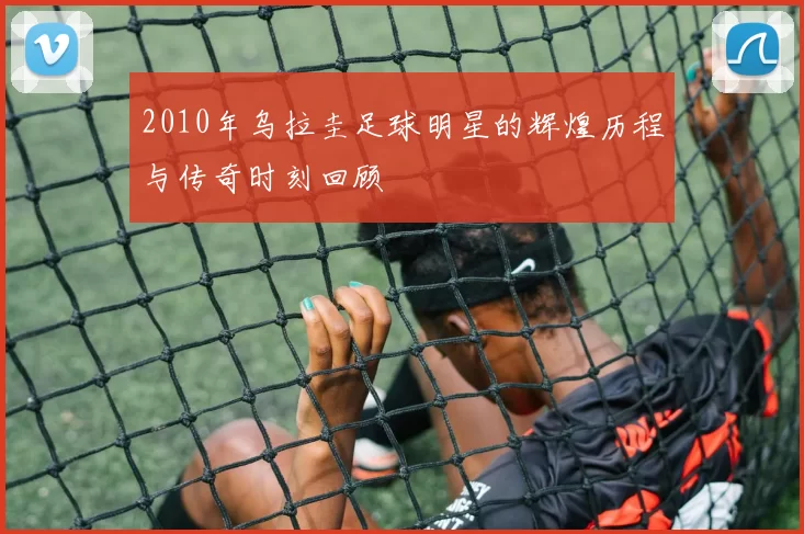2010年乌拉圭足球明星的辉煌历程与传奇时刻回顾