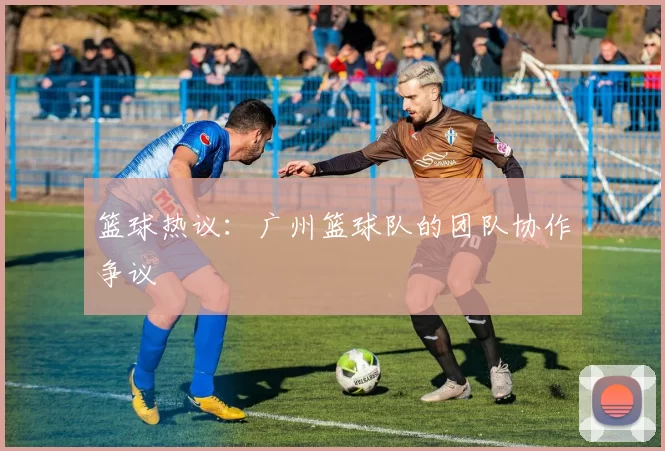 篮球热议：广州篮球队的团队协作争议