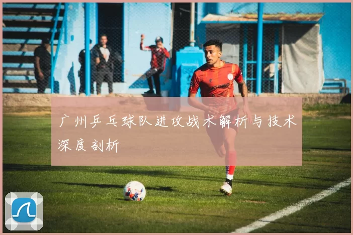 广州乒乓球队进攻战术解析与技术深度剖析